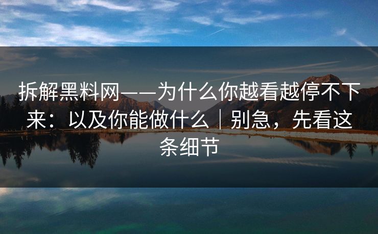 拆解黑料网——为什么你越看越停不下来：以及你能做什么｜别急，先看这条细节